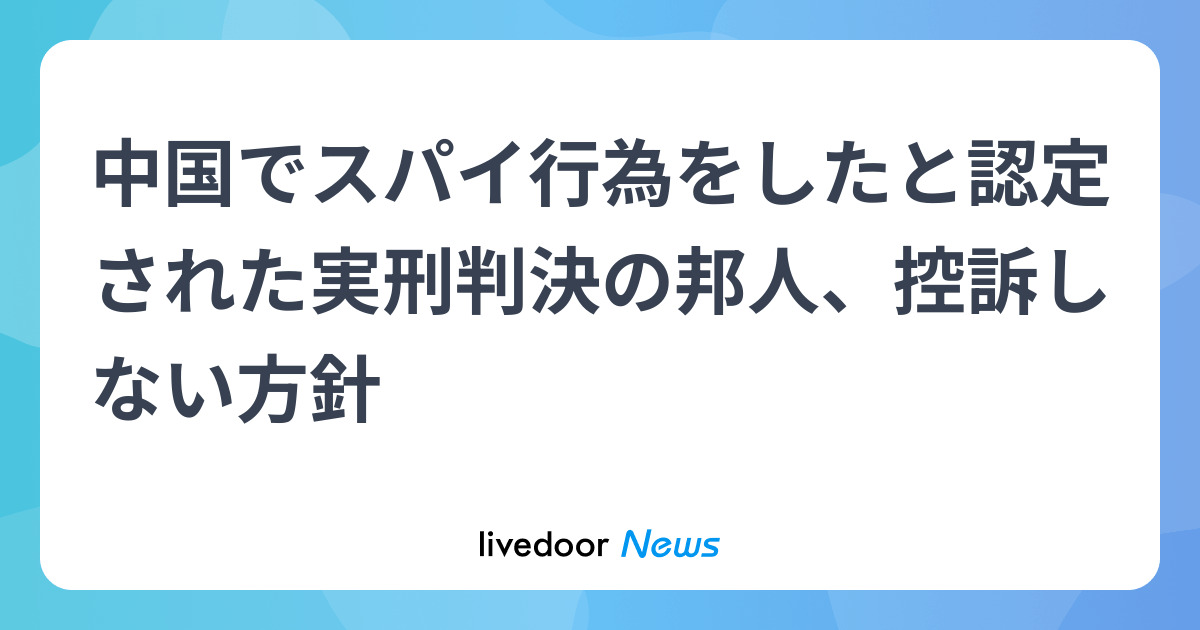 中国でスパイ行為をしたと認定された実刑判決の邦人、控訴しない方針