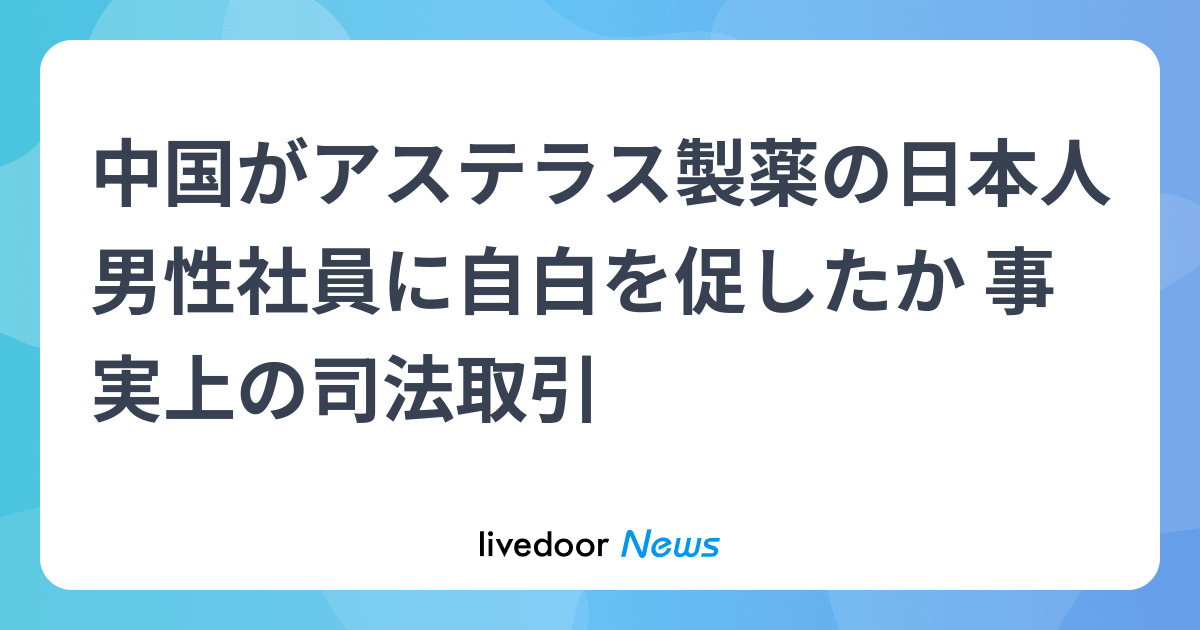 中国がアステラス製薬の日本人男性社員に自白を促したか 事実上の司法取引